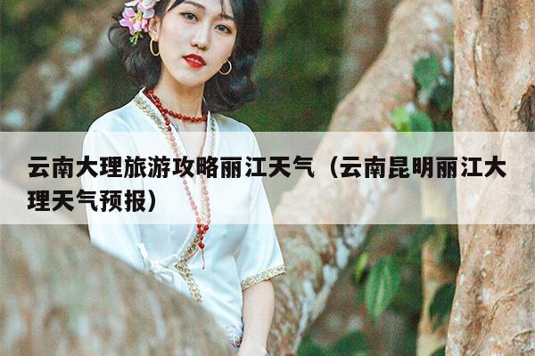 云南大理旅游攻略丽江天气（云南昆明丽江大理天气预报）