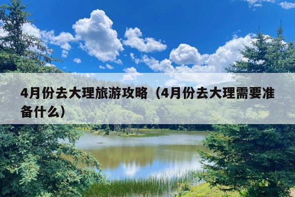 4月份去大理旅游攻略（4月份去大理需要准备什么）