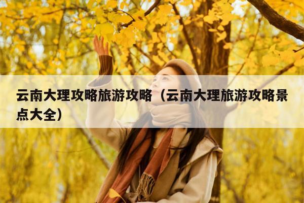 云南大理攻略旅游攻略（云南大理旅游攻略景点大全）