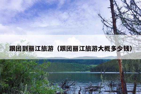 跟团到丽江旅游（跟团丽江旅游大概多少钱）