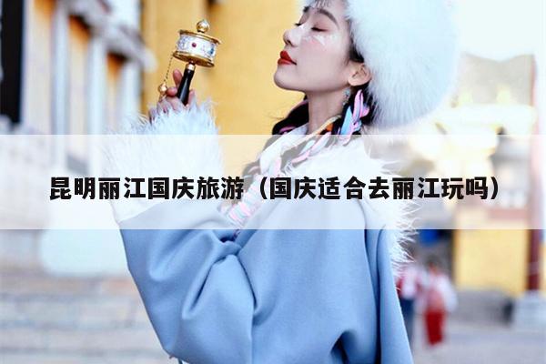 昆明丽江国庆旅游（国庆适合去丽江玩吗）