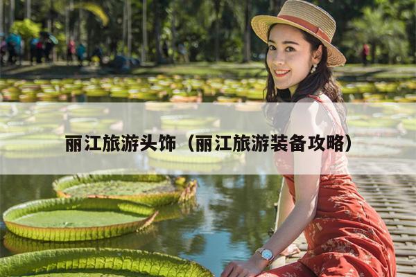 丽江旅游头饰（丽江旅游装备攻略）