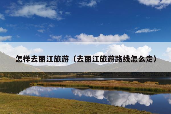 怎样去丽江旅游（去丽江旅游路线怎么走）
