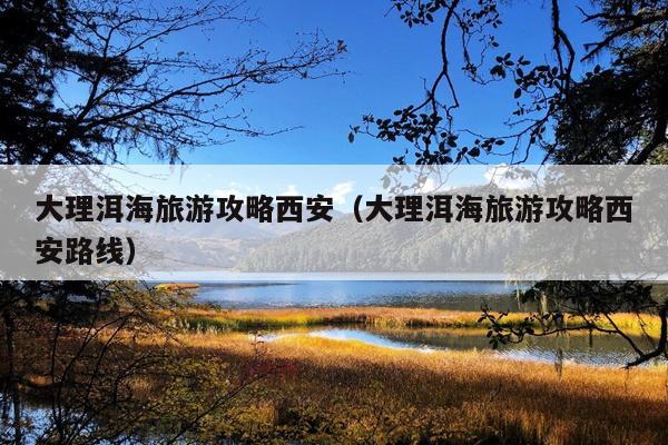 大理洱海旅游攻略西安（大理洱海旅游攻略西安路线）