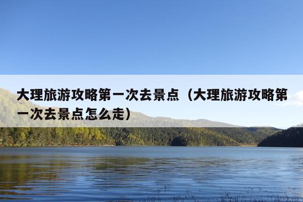 大理旅游攻略第一次去景点（大理旅游攻略第一次去景点怎么走）