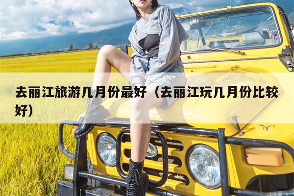 去丽江旅游几月份最好（去丽江玩几月份比较好）