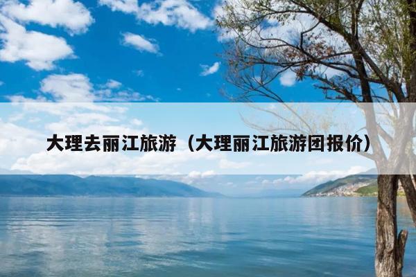 大理去丽江旅游（大理丽江旅游团报价）