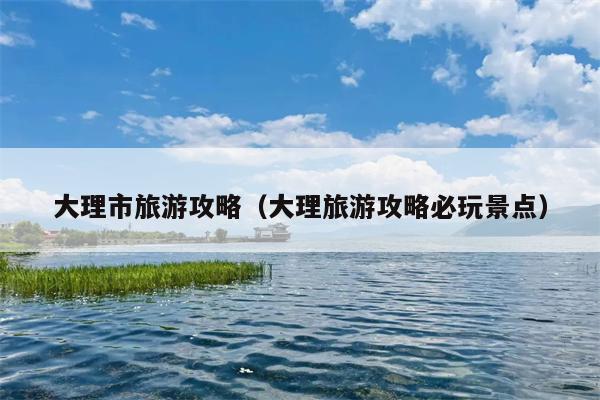 大理市旅游攻略（大理旅游攻略必玩景点）