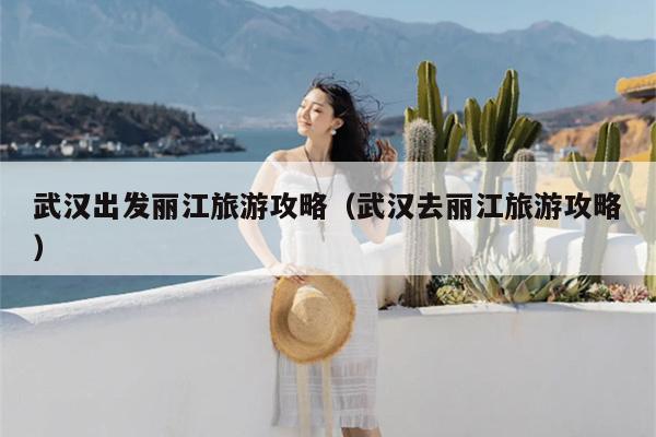 武汉出发丽江旅游攻略（武汉去丽江旅游攻略）