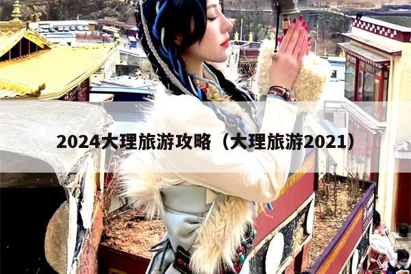 2024大理旅游攻略（大理旅游2021）