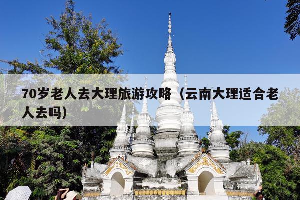 70岁老人去大理旅游攻略（云南大理适合老人去吗）