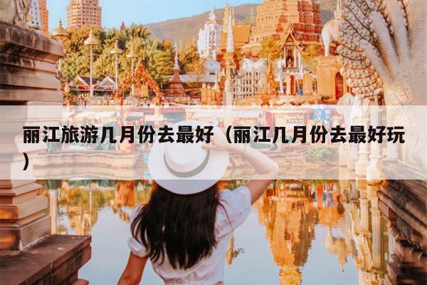 丽江旅游几月份去最好（丽江几月份去最好玩）