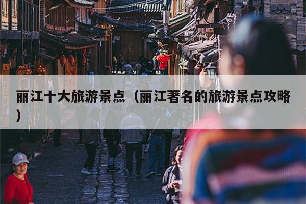 丽江十大旅游景点（丽江著名的旅游景点攻略）