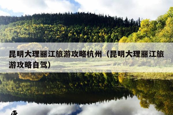 昆明大理丽江旅游攻略杭州（昆明大理丽江旅游攻略自驾）