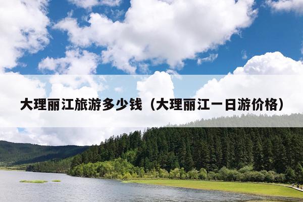 大理丽江旅游多少钱（大理丽江一日游价格）