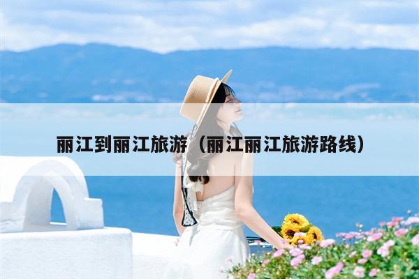 丽江到丽江旅游（丽江丽江旅游路线）