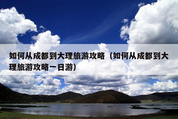 如何从成都到大理旅游攻略（如何从成都到大理旅游攻略一日游）