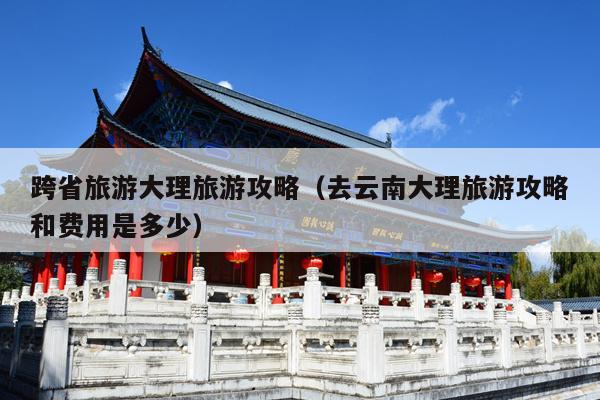 跨省旅游大理旅游攻略（去云南大理旅游攻略和费用是多少）