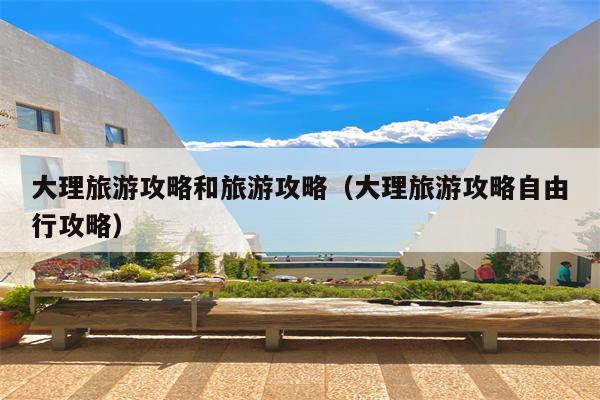 大理旅游攻略和旅游攻略（大理旅游攻略自由行攻略）