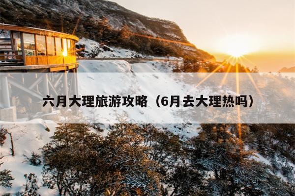 六月大理旅游攻略（6月去大理热吗）