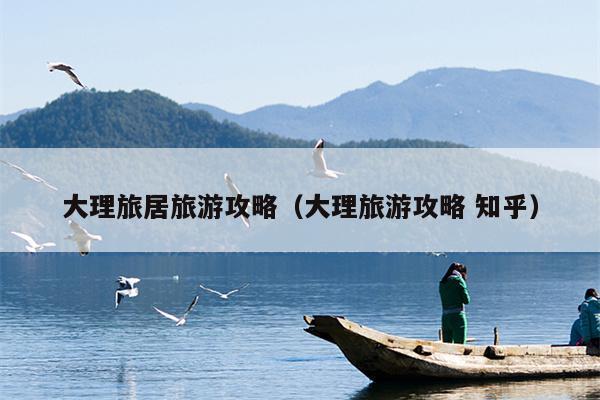 大理旅居旅游攻略（大理旅游攻略 知乎）