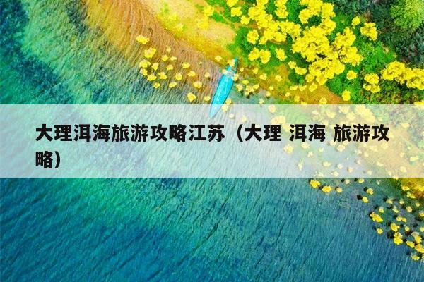 大理洱海旅游攻略江苏（大理 洱海 旅游攻略）