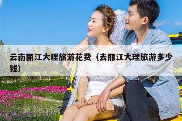 云南丽江大理旅游花费（去丽江大理旅游多少钱）