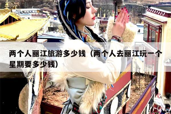 两个人丽江旅游多少钱（两个人去丽江玩一个星期要多少钱）