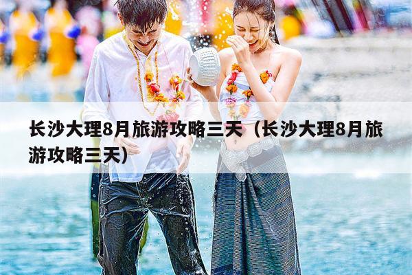 长沙大理8月旅游攻略三天（长沙大理8月旅游攻略三天）