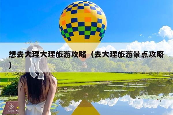 想去大理大理旅游攻略（去大理旅游景点攻略）