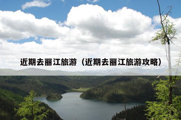 近期去丽江旅游（近期去丽江旅游攻略）