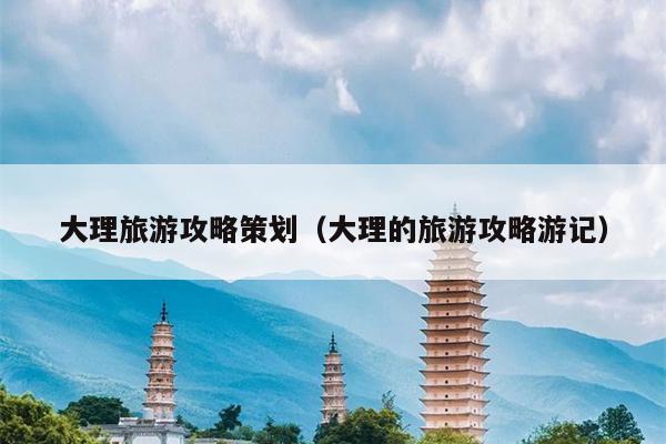 大理旅游攻略策划（大理的旅游攻略游记）