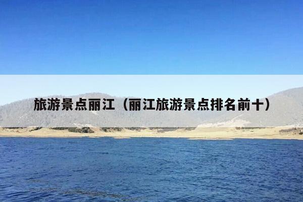 旅游景点丽江（丽江旅游景点排名前十）