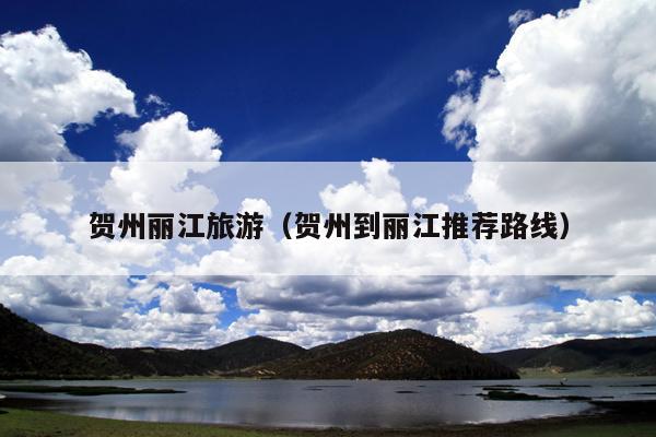 贺州丽江旅游（贺州到丽江推荐路线）