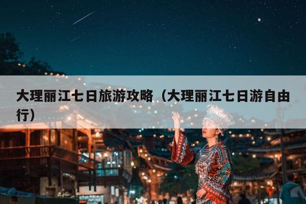 大理丽江七日旅游攻略（大理丽江七日游自由行）