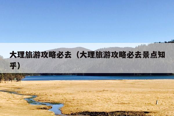 大理旅游攻略必去（大理旅游攻略必去景点知乎）