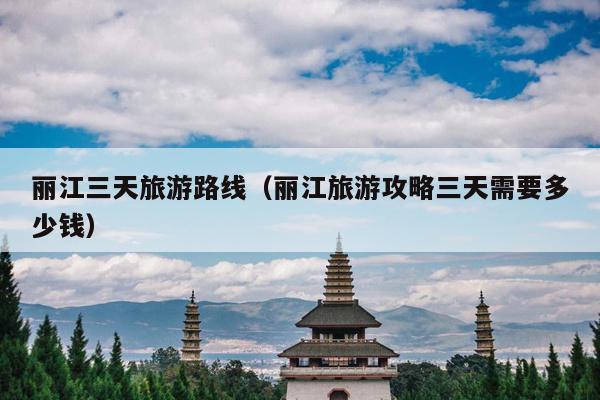 丽江三天旅游路线（丽江旅游攻略三天需要多少钱）