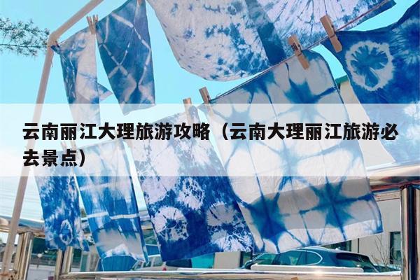 云南丽江大理旅游攻略（云南大理丽江旅游必去景点）