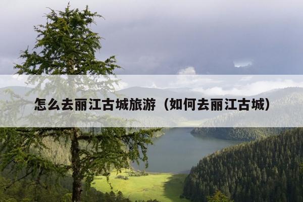 怎么去丽江古城旅游（如何去丽江古城）
