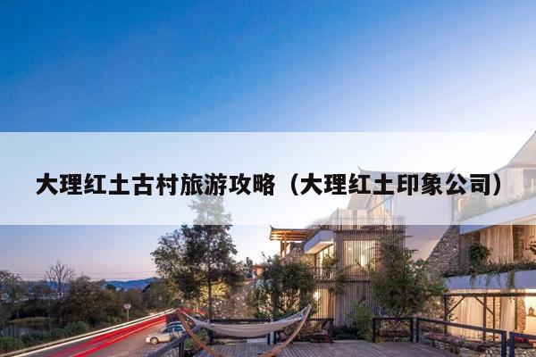 大理红土古村旅游攻略（大理红土印象公司）