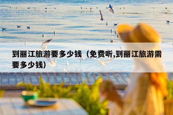 到丽江旅游要多少钱（免费听,到丽江旅游需要多少钱）