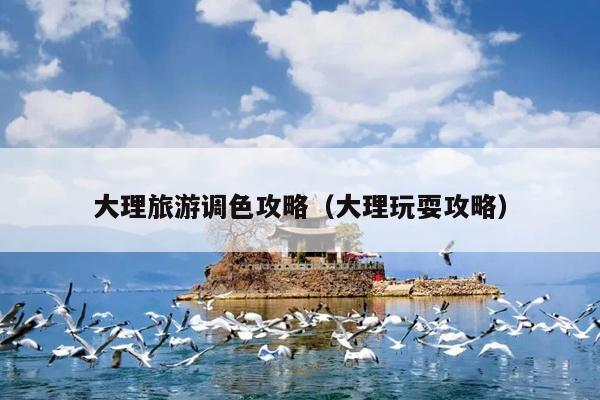 大理旅游调色攻略（大理玩耍攻略）