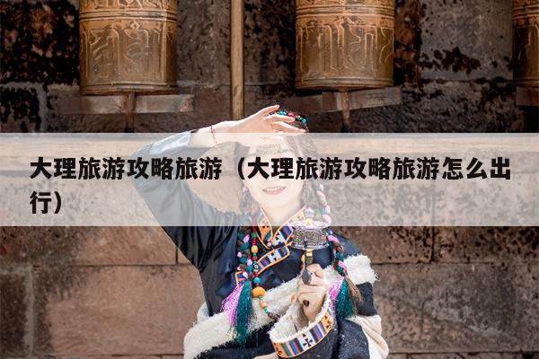 大理旅游攻略旅游（大理旅游攻略旅游怎么出行）
