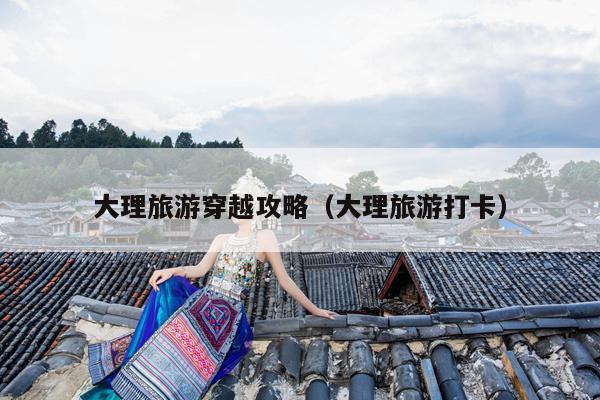 大理旅游穿越攻略（大理旅游打卡）