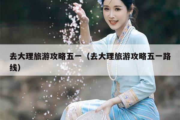 去大理旅游攻略五一（去大理旅游攻略五一路线）