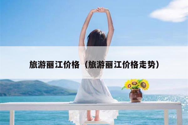 旅游丽江价格（旅游丽江价格走势）