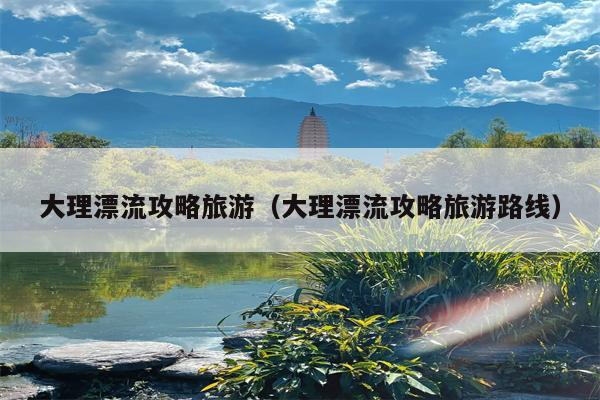 大理漂流攻略旅游（大理漂流攻略旅游路线）