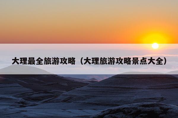 大理最全旅游攻略（大理旅游攻略景点大全）