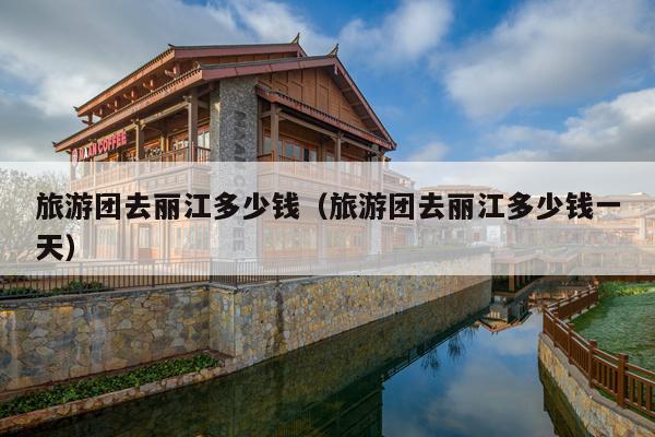 旅游团去丽江多少钱（旅游团去丽江多少钱一天）
