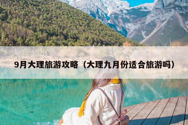 9月大理旅游攻略（大理九月份适合旅游吗）